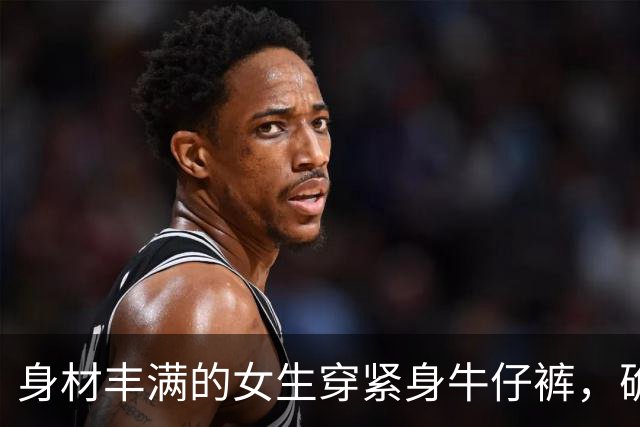 身材丰满的女生穿紧身牛仔裤，确实很好看
